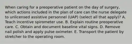 When caring for a preoperative patient on the day of surgery, which actions included in the plan of care can the nurse delegate to unlicensed assistive personnel (UAP) (select all that apply)? A. Teach incentive spirometer use. B. Explain routine preoperative care. C. Obtain and document baseline vital signs. D. Remove nail polish and apply pulse oximeter. E. Transport the patient by stretcher to the operating room.