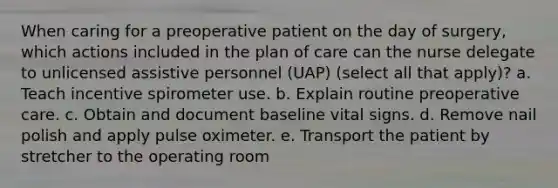 When caring for a preoperative patient on the day of surgery, which actions included in the plan of care can the nurse delegate to unlicensed assistive personnel (UAP) (select all that apply)? a. Teach incentive spirometer use. b. Explain routine preoperative care. c. Obtain and document baseline vital signs. d. Remove nail polish and apply pulse oximeter. e. Transport the patient by stretcher to the operating room