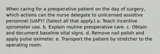 When caring for a preoperative patient on the day of surgery, which actions can the nurse delegate to unlicensed assistive personnel (UAP)? (Select all that apply.) a. Teach incentive spirometer use. b. Explain routine preoperative care. c. Obtain and document baseline vital signs. d. Remove nail polish and apply pulse oximeter. e. Transport the patient by stretcher to the operating room.