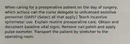 When caring for a preoperative patient on the day of surgery, which actions can the nurse delegate to unlicensed assistive personnel (UAP)? (Select all that apply.) Teach incentive spirometer use. Explain routine preoperative care. Obtain and document baseline vital signs. Remove nail polish and apply pulse oximeter. Transport the patient by stretcher to the operating room.