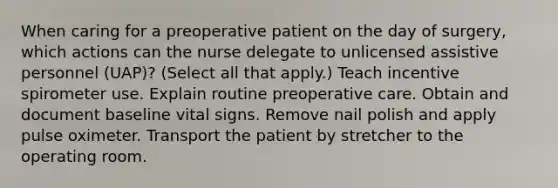 When caring for a preoperative patient on the day of surgery, which actions can the nurse delegate to unlicensed assistive personnel (UAP)? (Select all that apply.) Teach incentive spirometer use. Explain routine preoperative care. Obtain and document baseline vital signs. Remove nail polish and apply pulse oximeter. Transport the patient by stretcher to the operating room.