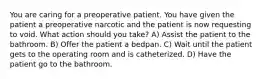 You are caring for a preoperative patient. You have given the patient a preoperative narcotic and the patient is now requesting to void. What action should you take? A) Assist the patient to the bathroom. B) Offer the patient a bedpan. C) Wait until the patient gets to the operating room and is catheterized. D) Have the patient go to the bathroom.