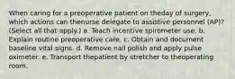 When caring for a preoperative patient on theday of surgery, which actions can thenurse delegate to assistive personnel (AP)? (Select all that apply.) a. Teach incentive spirometer use. b. Explain routine preoperative care. c. Obtain and document baseline vital signs. d. Remove nail polish and apply pulse oximeter. e. Transport thepatient by stretcher to theoperating room.