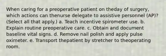 When caring for a preoperative patient on theday of surgery, which actions can thenurse delegate to assistive personnel (AP)? (Select all that apply.) a. Teach incentive spirometer use. b. Explain routine preoperative care. c. Obtain and document baseline vital signs. d. Remove nail polish and apply pulse oximeter. e. Transport thepatient by stretcher to theoperating room.