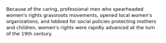 Because of the caring, professional men who spearheaded women's rights grassroots movements, opened local women's organizations, and lobbied for social policies protecting mothers and children, women's rights were rapidly advanced at the turn of the 19th century.