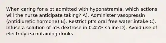 When caring for a pt admitted with hyponatremia, which actions will the nurse anticipate taking? A). Administer vasopressin (Antidiuretic hormone) B). Restrict pt's oral free water intake C). Infuse a solution of 5% dextrose in 0.45% saline D). Avoid use of electrolyte-containing drinks