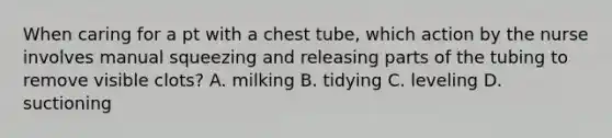 When caring for a pt with a chest tube, which action by the nurse involves manual squeezing and releasing parts of the tubing to remove visible clots? A. milking B. tidying C. leveling D. suctioning