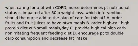 when caring for a pt with COPD, nurse determines pt nutritional status is impaired after 30lb weight loss. which intervention should the nurse add to the plan of care for this pt? A. order fruits and fruit juices to have btwn meals B. order high-cal, high protein diet w 6 small meals/day C. provide high cal high carb nonirritating frequent feeding diet D. encourage pt to double carb consumption and decrease fat intake