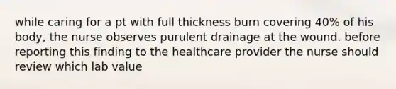 while caring for a pt with full thickness burn covering 40% of his body, the nurse observes purulent drainage at the wound. before reporting this finding to the healthcare provider the nurse should review which lab value