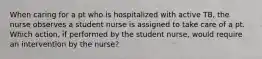 When caring for a pt who is hospitalized with active TB, the nurse observes a student nurse is assigned to take care of a pt. Which action, if performed by the student nurse, would require an intervention by the nurse?