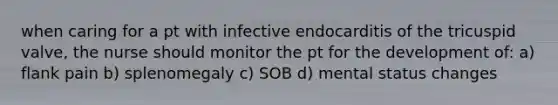 when caring for a pt with infective endocarditis of the tricuspid valve, the nurse should monitor the pt for the development of: a) flank pain b) splenomegaly c) SOB d) mental status changes