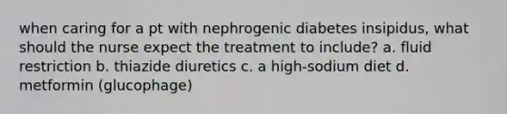 when caring for a pt with nephrogenic diabetes insipidus, what should the nurse expect the treatment to include? a. fluid restriction b. thiazide diuretics c. a high-sodium diet d. metformin (glucophage)