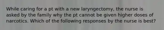 While caring for a pt with a new laryngectomy, the nurse is asked by the family why the pt cannot be given higher doses of narcotics. Which of the following responses by the nurse is best?