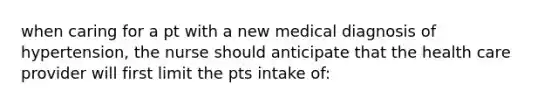 when caring for a pt with a new medical diagnosis of hypertension, the nurse should anticipate that the health care provider will first limit the pts intake of: