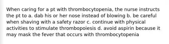 When caring for a pt with thrombocytopenia, the nurse instructs the pt to a. dab his or her nose instead of blowing b. be careful when shaving with a safety razor c. continue with physical activities to stimulate thrombopoiesis d. avoid aspirin because it may mask the fever that occurs with thrombocytopenia