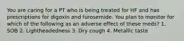 You are caring for a PT who is being treated for HF and has prescriptions for digoxin and furosemide. You plan to monitor for which of the following as an adverse effect of these meds? 1. SOB 2. Lightheadedness 3. Dry cough 4. Metallic taste