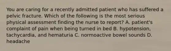 You are caring for a recently admitted patient who has suffered a pelvic fracture. Which of the following is the most serious physical assessment finding the nurse to report? A. patient's complaint of pain when being turned in bed B. hypotension, tachycardia, and hematuria C. normoactive bowel sounds D. headache