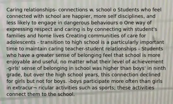 Caring relationships- connections w. school o Students who feel connected with school are happier, more self disciplines, and less likely to engage in dangerous behaviours o One way of expressing respect and caring is by connecting with student's families and home lives Creating communities of care for adolescents - transition to high school is a particularly important time to maintain caring teacher-student relationships - Students who have a greater sense of belonging feel that school is more enjoyable and useful, no matter what their level of achievement -girls' sense of belonging in school was higher than boys' in ninth grade, but over the high school years, this connection declined for girls but not for boys. -boys participate more often than girls in extracur¬ ricular activities such as sports; these activities connect them to the school.