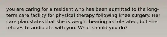 you are caring for a resident who has been admitted to the long-term care facility for physical therapy following knee surgery. Her care plan states that she is weight-bearing as tolerated, but she refuses to ambulate with you. What should you do?