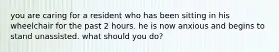 you are caring for a resident who has been sitting in his wheelchair for the past 2 hours. he is now anxious and begins to stand unassisted. what should you do?