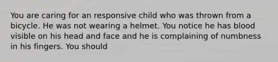 You are caring for an responsive child who was thrown from a bicycle. He was not wearing a helmet. You notice he has blood visible on his head and face and he is complaining of numbness in his fingers. You should