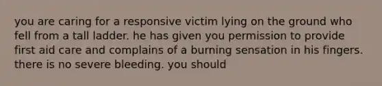 you are caring for a responsive victim lying on the ground who fell from a tall ladder. he has given you permission to provide first aid care and complains of a burning sensation in his fingers. there is no severe bleeding. you should