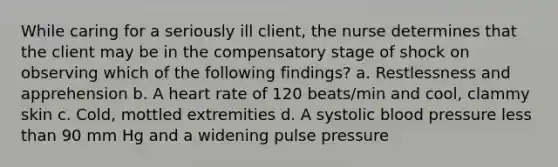 While caring for a seriously ill client, the nurse determines that the client may be in the compensatory stage of shock on observing which of the following findings? a. Restlessness and apprehension b. A heart rate of 120 beats/min and cool, clammy skin c. Cold, mottled extremities d. A systolic blood pressure less than 90 mm Hg and a widening pulse pressure