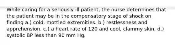 While caring for a seriously ill patient, the nurse determines that the patient may be in the compensatory stage of shock on finding a.) cold, mottled extremities. b.) restlessness and apprehension. c.) a heart rate of 120 and cool, clammy skin. d.) systolic BP less than 90 mm Hg.