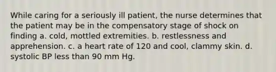 While caring for a seriously ill patient, the nurse determines that the patient may be in the compensatory stage of shock on finding a. cold, mottled extremities. b. restlessness and apprehension. c. a heart rate of 120 and cool, clammy skin. d. systolic BP less than 90 mm Hg.