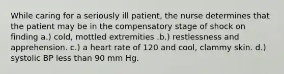 While caring for a seriously ill patient, the nurse determines that the patient may be in the compensatory stage of shock on finding a.) cold, mottled extremities .b.) restlessness and apprehension. c.) a heart rate of 120 and cool, clammy skin. d.) systolic BP less than 90 mm Hg.