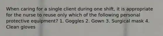 When caring for a single client during one shift, it is appropriate for the nurse to reuse only which of the following personal protective equipment? 1. Goggles 2. Gown 3. Surgical mask 4. Clean gloves