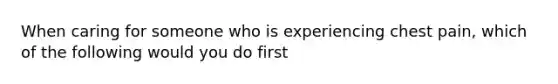 When caring for someone who is experiencing chest pain, which of the following would you do first