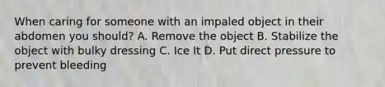 When caring for someone with an impaled object in their abdomen you should? A. Remove the object B. Stabilize the object with bulky dressing C. Ice It D. Put direct pressure to prevent bleeding