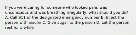 If you were caring for someone who looked pale, was unconscious and was breathing irregularly, what should you do? A. Call 911 or the designated emergency number B. Inject the person with insulin C. Give sugar to the person D. Let the person rest for a while