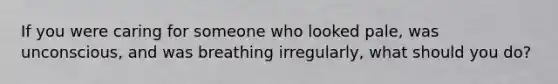 If you were caring for someone who looked pale, was unconscious, and was breathing irregularly, what should you do?