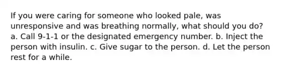 If you were caring for someone who looked pale, was unresponsive and was breathing normally, what should you do? a. Call 9-1-1 or the designated emergency number. b. Inject the person with insulin. c. Give sugar to the person. d. Let the person rest for a while.