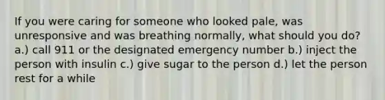 If you were caring for someone who looked pale, was unresponsive and was breathing normally, what should you do? a.) call 911 or the designated emergency number b.) inject the person with insulin c.) give sugar to the person d.) let the person rest for a while