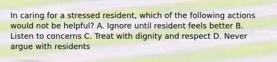 In caring for a stressed resident, which of the following actions would not be helpful? A. Ignore until resident feels better B. Listen to concerns C. Treat with dignity and respect D. Never argue with residents