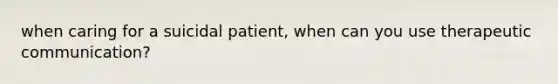 when caring for a suicidal patient, when can you use therapeutic communication?