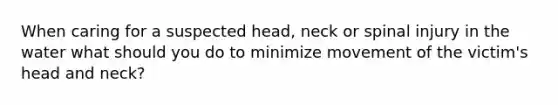 When caring for a suspected head, neck or spinal injury in the water what should you do to minimize movement of the victim's head and neck?