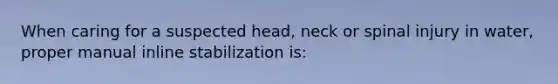 When caring for a suspected head, neck or spinal injury in water, proper manual inline stabilization is: