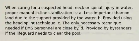 When caring for a suspected head, neck or spinal injury in water, proper manual in-line stabilization is: a. Less important than on land due to the support provided by the water. b. Provided using the head splint technique. c. The only necessary technique needed if EMS personnel are close by. d. Provided by bystanders if the lifeguard needs to clear the pool.