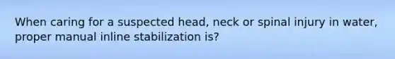 When caring for a suspected head, neck or spinal injury in water, proper manual inline stabilization is?