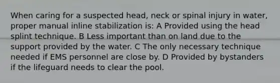 When caring for a suspected head, neck or spinal injury in water, proper manual inline stabilization is: A Provided using the head splint technique. B Less important than on land due to the support provided by the water. C The only necessary technique needed if EMS personnel are close by. D Provided by bystanders if the lifeguard needs to clear the pool.