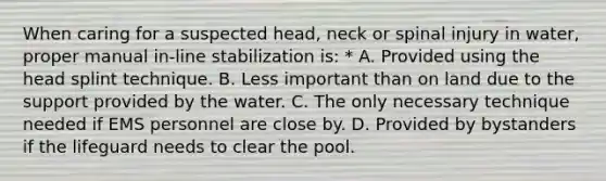 When caring for a suspected head, neck or spinal injury in water, proper manual in-line stabilization is: * A. Provided using the head splint technique. B. Less important than on land due to the support provided by the water. C. The only necessary technique needed if EMS personnel are close by. D. Provided by bystanders if the lifeguard needs to clear the pool.