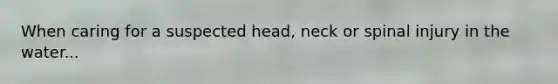 When caring for a suspected head, neck or spinal injury in the water...