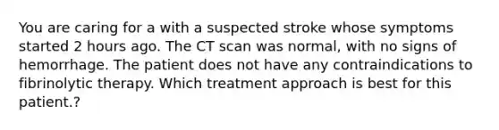 You are caring for a with a suspected stroke whose symptoms started 2 hours ago. The CT scan was normal, with no signs of hemorrhage. The patient does not have any contraindications to fibrinolytic therapy. Which treatment approach is best for this patient.?