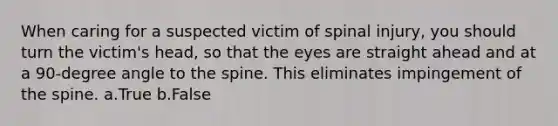 When caring for a suspected victim of spinal injury, you should turn the victim's head, so that the eyes are straight ahead and at a 90-degree angle to the spine. This eliminates impingement of the spine. a.True b.False