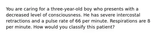 You are caring for a​ three-year-old boy who presents with a decreased level of consciousness. He has severe intercostal retractions and a pulse rate of 66 per minute. Respirations are 8 per minute. How would you classify this​ patient?