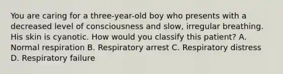 You are caring for a​ three-year-old boy who presents with a decreased level of consciousness and​ slow, irregular breathing. His skin is cyanotic. How would you classify this​ patient? A. Normal respiration B. Respiratory arrest C. Respiratory distress D. Respiratory failure